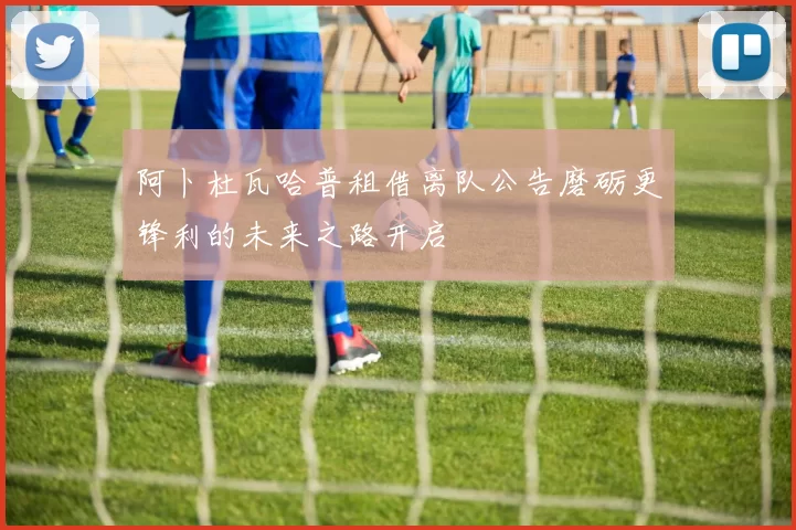 阿卜杜瓦哈普租借离队公告磨砺更锋利的未来之路开启