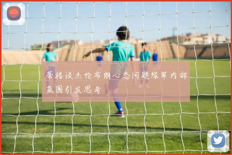 蒂格谈杰伦布朗心态问题绿军内部氛围引发思考