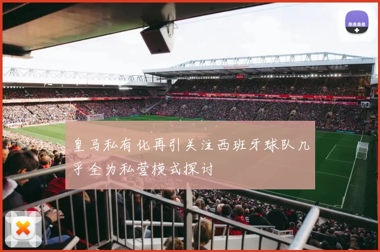 皇马私有化再引关注西班牙球队几乎全为私营模式探讨