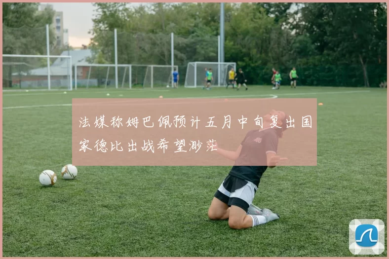 法媒称姆巴佩预计五月中旬复出国家德比出战希望渺茫