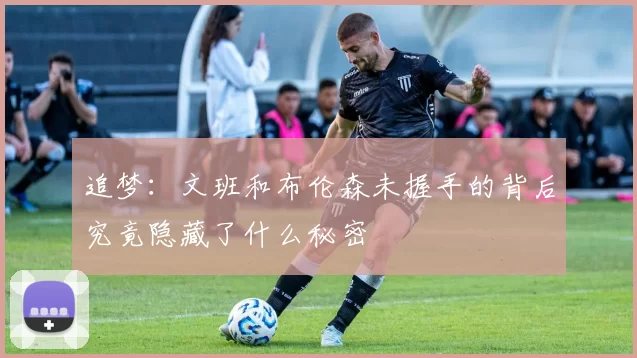 追梦：文班和布伦森未握手的背后究竟隐藏了什么秘密