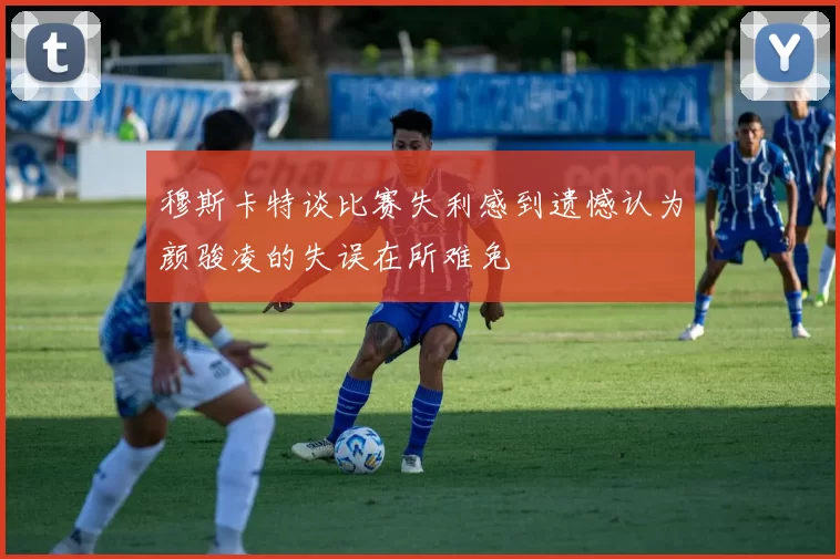穆斯卡特谈比赛失利感到遗憾认为颜骏凌的失误在所难免