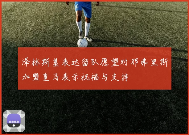 泽林斯基表达留队愿望对邓弗里斯加盟皇马表示祝福与支持