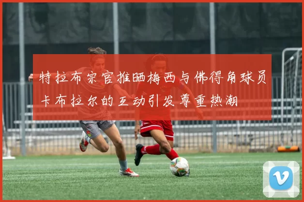 特拉布宗官推晒梅西与佛得角球员卡布拉尔的互动引发尊重热潮
