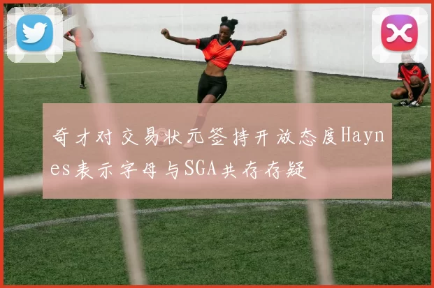 奇才对交易状元签持开放态度Haynes表示字母与SGA共存存疑