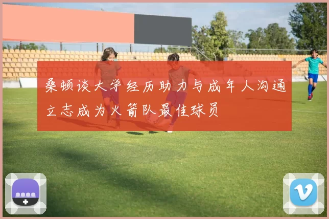 桑顿谈大学经历助力与成年人沟通立志成为火箭队最佳球员