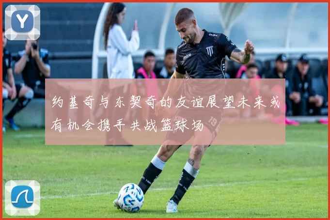 约基奇与东契奇的友谊展望未来或有机会携手共战篮球场