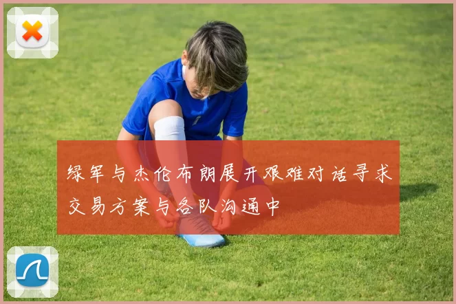 绿军与杰伦布朗展开艰难对话寻求交易方案与各队沟通中