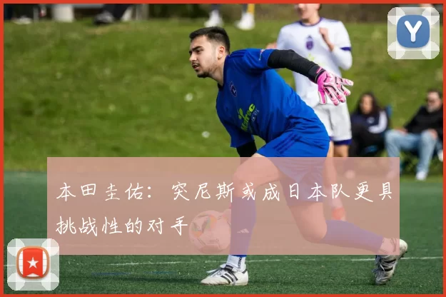 本田圭佑：突尼斯或成日本队更具挑战性的对手